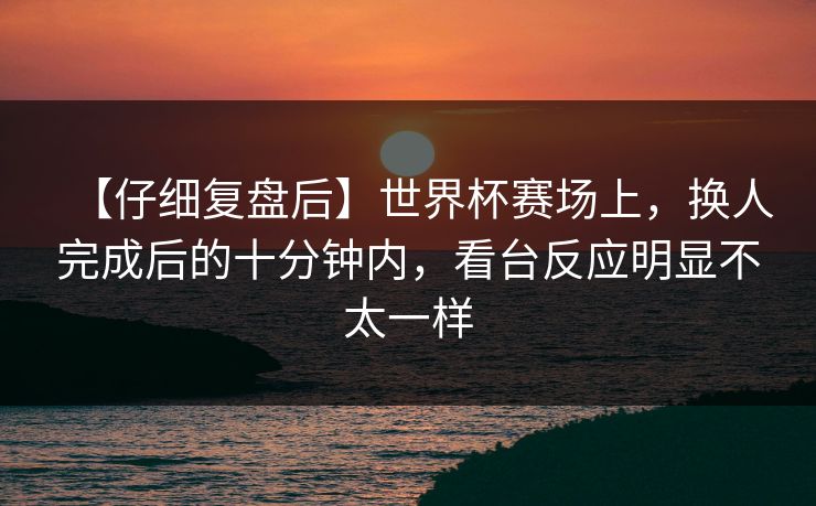 【仔细复盘后】世界杯赛场上,换人完成后的十分钟内,看台反应明显不太一样 【仔细复盘后】世界杯赛场上,换人完成后的十分钟内,看台反应明显不太一样