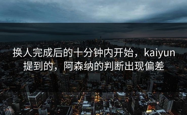换人完成后的十分钟内开始，kaiyun提到的，阿森纳的判断出现偏差