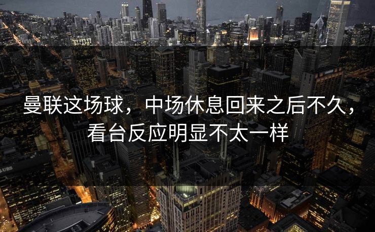 曼联这场球，中场休息回来之后不久，看台反应明显不太一样
