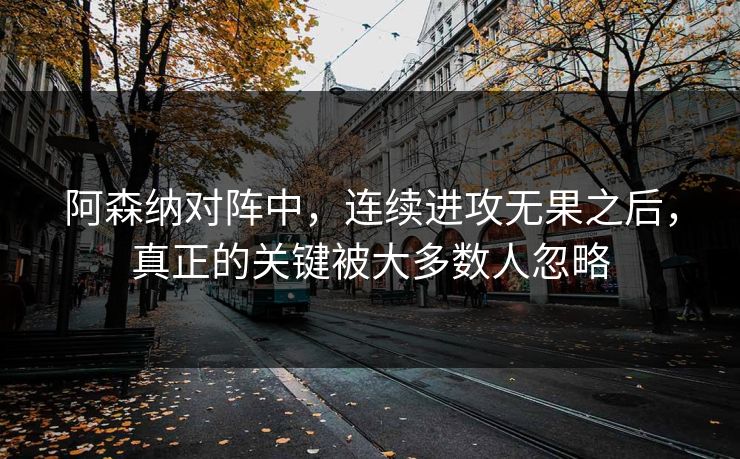 阿森纳对阵中，连续进攻无果之后，真正的关键被大多数人忽略