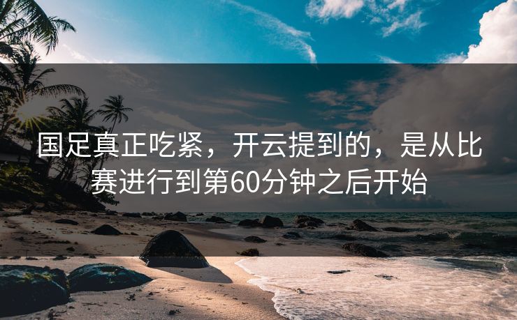 国足真正吃紧，开云提到的，是从比赛进行到第60分钟之后开始