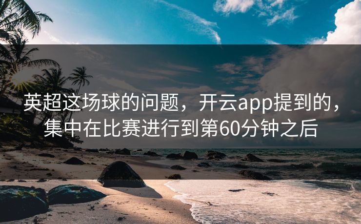 英超这场球的问题，开云app提到的，集中在比赛进行到第60分钟之后