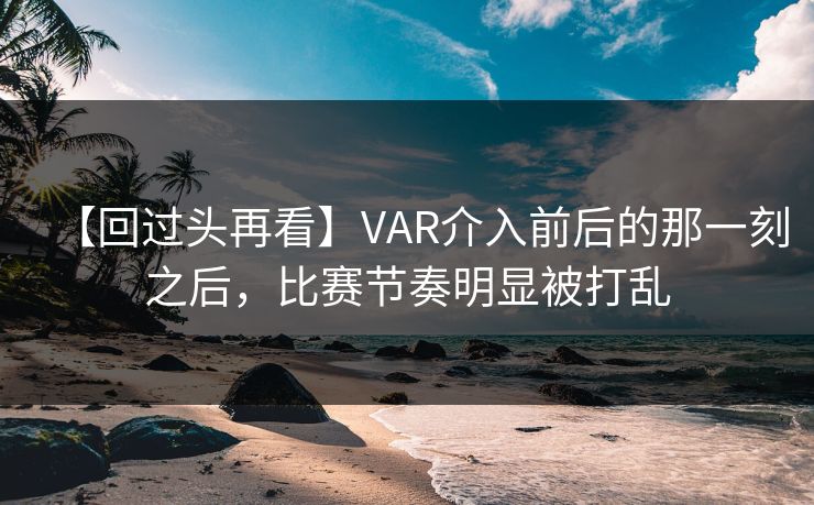 【回过头再看】VAR介入前后的那一刻之后，比赛节奏明显被打乱