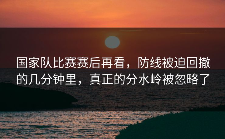 国家队比赛赛后再看，防线被迫回撤的几分钟里，真正的分水岭被忽略了