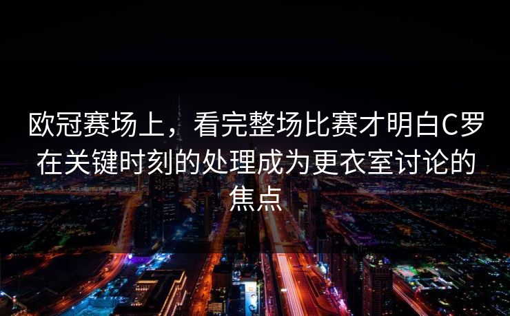 欧冠赛场上，看完整场比赛才明白C罗在关键时刻的处理成为更衣室讨论的焦点