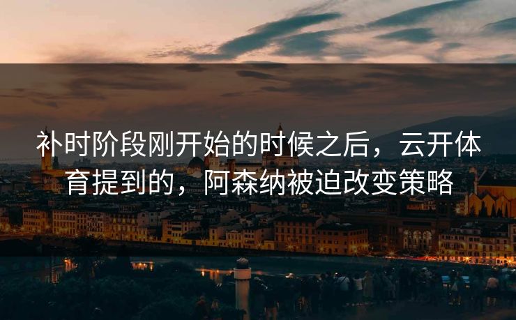 补时阶段刚开始的时候之后，云开体育提到的，阿森纳被迫改变策略
