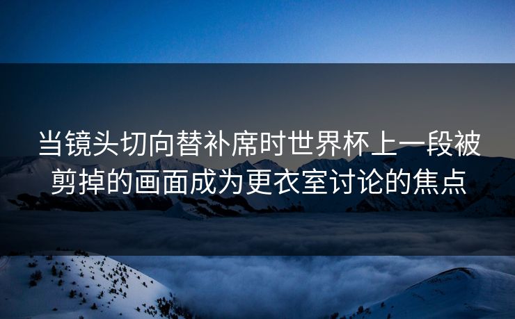 当镜头切向替补席时世界杯上一段被剪掉的画面成为更衣室讨论的焦点