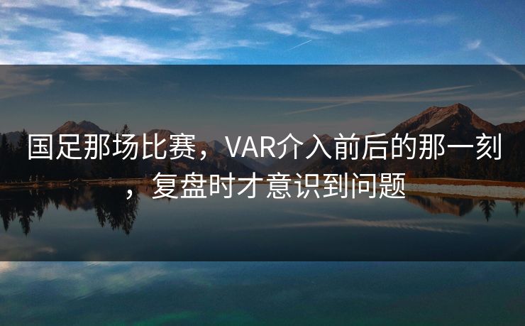 国足那场比赛，VAR介入前后的那一刻，复盘时才意识到问题