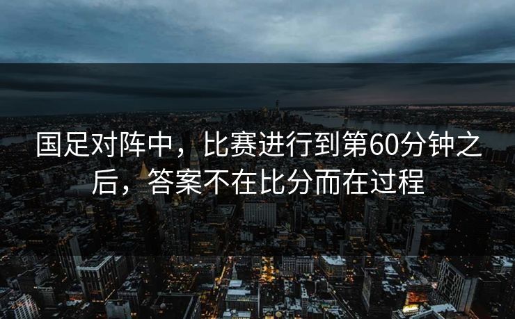 国足对阵中，比赛进行到第60分钟之后，答案不在比分而在过程