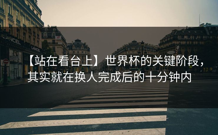 【站在看台上】世界杯的关键阶段，其实就在换人完成后的十分钟内