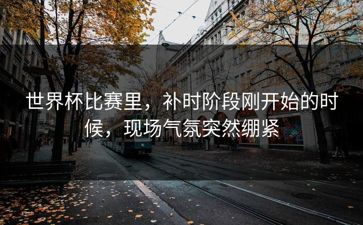 世界杯比赛里，补时阶段刚开始的时候，现场气氛突然绷紧