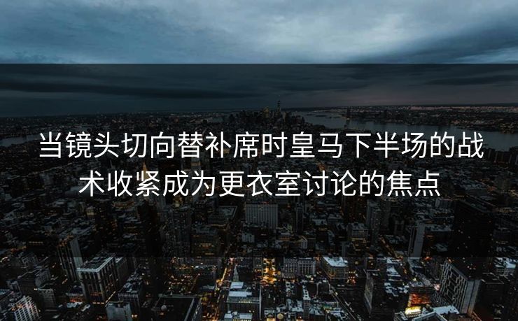 当镜头切向替补席时皇马下半场的战术收紧成为更衣室讨论的焦点