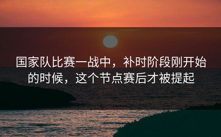 国家队比赛一战中，补时阶段刚开始的时候，这个节点赛后才被提起