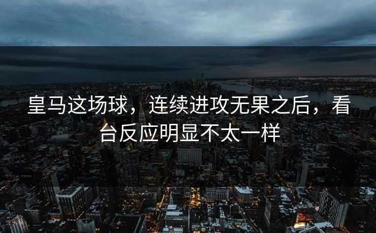 皇马这场球，连续进攻无果之后，看台反应明显不太一样