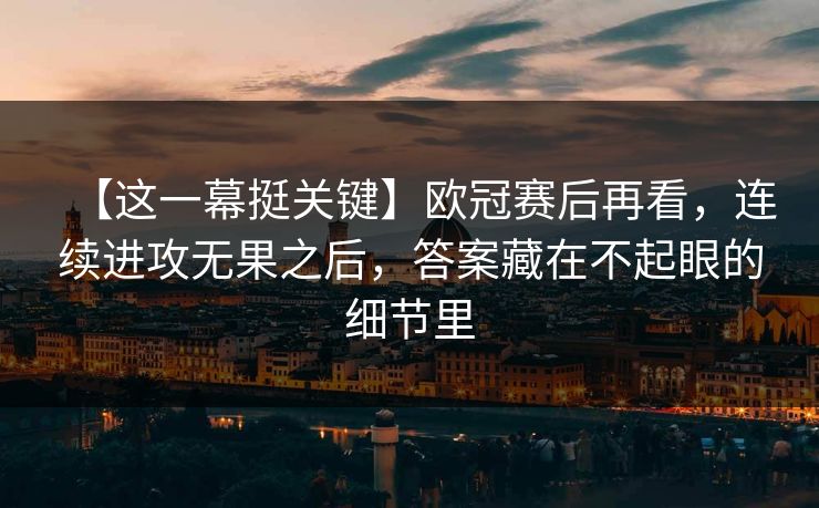 【这一幕挺关键】欧冠赛后再看，连续进攻无果之后，答案藏在不起眼的细节里
