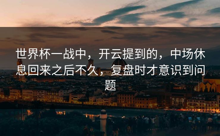 世界杯一战中，开云提到的，中场休息回来之后不久，复盘时才意识到问题