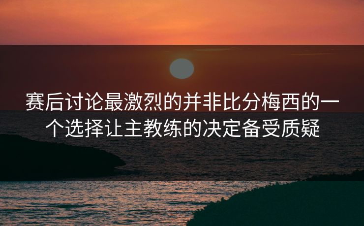 赛后讨论最激烈的并非比分梅西的一个选择让主教练的决定备受质疑