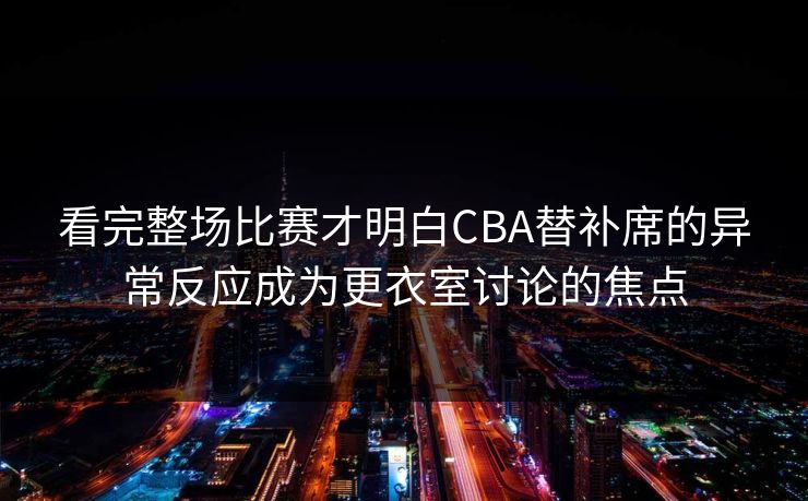 看完整场比赛才明白CBA替补席的异常反应成为更衣室讨论的焦点