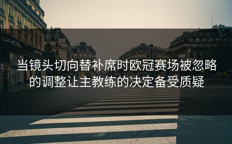 当镜头切向替补席时欧冠赛场被忽略的调整让主教练的决定备受质疑